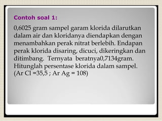 Contoh soal 1:
0,6025 gram sampel garam klorida dilarutkan
dalam air dan kloridanya diendapkan dengan
menambahkan perak nitrat berlebih. Endapan
perak klorida disaring, dicuci, dikeringkan dan
ditimbang. Ternyata beratnya0,7134gram.
Hitunglah persentase klorida dalam sampel.
(Ar Cl =35,5 ; Ar Ag = 108)
 