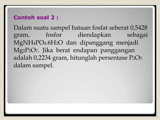 Contoh soal 2 :
Dalam suatu sampel batuan fosfat seberat 0,5428
gram, fosfor diendapkan sebagai
MgNH4PO4.6H2O dan dipanggang menjadi
Mg2P2O7. Jika berat endapan panggangan
adalah 0,2234 gram, hitunglah persentase P2O5
dalam sampel.
 