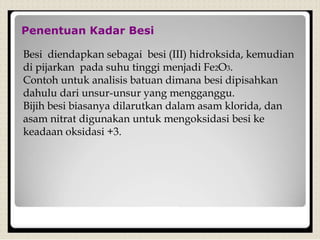 Penentuan Kadar Besi
Besi diendapkan sebagai besi (III) hidroksida, kemudian
di pijarkan pada suhu tinggi menjadi Fe2O3.
Contoh untuk analisis batuan dimana besi dipisahkan
dahulu dari unsur-unsur yang mengganggu.
Bijih besi biasanya dilarutkan dalam asam klorida, dan
asam nitrat digunakan untuk mengoksidasi besi ke
keadaan oksidasi +3.
 