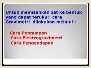 Untuk memisahkan zat ke bentuk
yang dapat terukur, cara
Gravimetri dilakukan melalui :
Cara Penguapan
Cara Elektrogravimetri
Cara Pengendapan
 