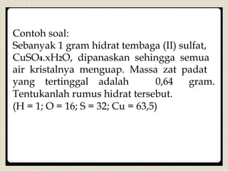 Contoh soal:
Sebanyak 1 gram hidrat tembaga (II) sulfat,
CuSO4.xH2O, dipanaskan sehingga semua
air kristalnya menguap. Massa zat padat
yang tertinggal adalah 0,64 gram.
Tentukanlah rumus hidrat tersebut.
(H = 1; O = 16; S = 32; Cu = 63,5)
 