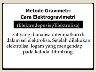 Metode Gravimetri
Cara Elektrogravimetri
zat yang dianalisa ditempatkan di
dalam sel elektrolisa. Setelah dilakukan
elektrolisa, logam yang mengendap
pada katoda ditimbang.
 
