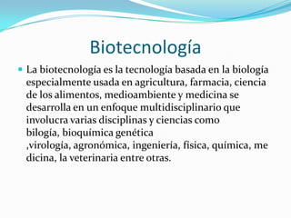 Biotecnología
 La biotecnología es la tecnología basada en la biología
 especialmente usada en agricultura, farmacia, ciencia
 de los alimentos, medioambiente y medicina se
 desarrolla en un enfoque multidisciplinario que
 involucra varias disciplinas y ciencias como
 bilogía, bioquímica genética
 ,virología, agronómica, ingeniería, física, química, me
 dicina, la veterinaria entre otras.
 