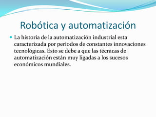 Robótica y automatización
 La historia de la automatización industrial esta
 caracterizada por periodos de constantes innovaciones
 tecnológicas. Esto se debe a que las técnicas de
 automatización están muy ligadas a los sucesos
 económicos mundiales.
 