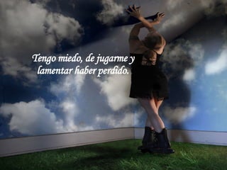 Tengo miedo, de marcharme  y lamentar haber partido.  Tengo miedo, de jugarme y  lamentar haber perdido.  