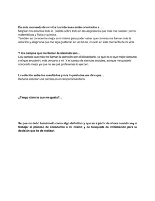 En este momento de mi vida tus intereses están orientados a …
Mejorar mis estudios todo lo posible sobre todo en las asignaturas que más me cuestan ;como
matemáticas y física y química.
También en conocerme mejor a mi misma para poder saber que carreras me llaman más la
atención y elegir una que me siga gustando en un futuro, no solo en este momento de mi vida.

Y los campos que me llaman la atención son…
Los campos que más me llaman la atención son el biosanitario, ya que es el que mejor conozco
y el que encuentro más cercano a mí .Y el campo de ciencias sociales, aunque me gustaría
conocerlo mejor ya que no se qué profesiones lo ejercen.

La relación entre los resultados y mis inquietudes me dice que...
Deberia estudiar una carrera en el campo biosanitario

¿Tengo claro lo que me gusta?…

Se que no debo tomármelo como algo definitivo y que es a partir de ahora cuando voy a
trabajar el proceso de conocerme a mí mismo y de búsqueda de información para la
decisión que he de realizar.

 