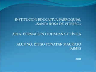 INSTITUCIÓN EDUCATIVA PARROQUIAL «SANTA ROSA DE VITERBO» AREA: FORMACIÓN CIUDADANA Y CÍVICA ALUMNO: DIEGO YONATAN MAURICIO JAIMES 2011 