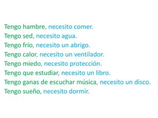 Tengo hambre, necesito comer.
Tengo sed, necesito agua.
Tengo frío, necesito un abrigo.
Tengo calor, necesito un ventilador.
Tengo miedo, necesito protección.
Tengo que estudiar, necesito un libro.
Tengo ganas de escuchar música, necesito un disco.
Tengo sueño, necesito dormir.