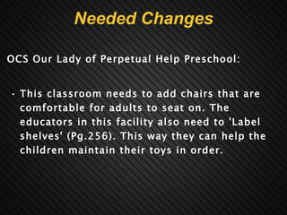Needed Changes OCS Our Lady of Perpetual Help Preschool:     This classroom needs to add chairs that are comfortable for adults to seat on. The educators in this facility also need to 'Label shelves' (Pg.256). This way they can help the children maintain their toys in order.       