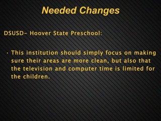 Needed Changes DSUSD- Hoover State Preschool:     This institution should simply focus on making sure their areas are more clean, but also that the television and computer time is limited for the children.   