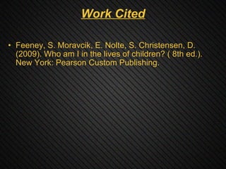 Work Cited Feeney, S. Moravcik, E. Nolte, S. Christensen, D.  (2009). Who am I in the lives of children? ( 8th ed.). New York: Pearson Custom Publishing. 