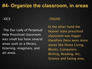 #4- Organize the classroom, in areas -OCS       The Our Lady of Perpetual Help Preschool classroom was small but have several areas such as a library, listening, imaginary, and art areas.     -DSUSD   In the other hand the Hoover state preschool classroom was bigger therefore there were more zones like Home Living, Blocks, Computers, Writing, Reading, Art, Science and Eating area. 