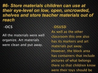 #6- Store materials children can use at their eye-level on low, open, uncrowded, shelves and store teacher materials out of reach       - OCS   All the materials were well organize. Art materials were clean and put away.        - DSUSD As well as the other classroom this one also has its markers and art materials put away. However, the block area has containers that include pictures of what belongs there so that children know were their toys should be put back into. 