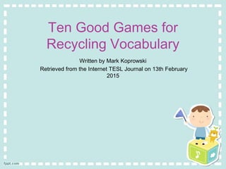 Ten Good Games for
Recycling Vocabulary
Written by Mark Koprowski
Retrieved from the Internet TESL Journal on 13th February
2015
 