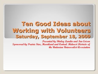 Ten Good Ideas about
Working with Volunteers
Saturday, September 18, 2009

Presented by Shirley Lundin and Ian Evison
Sponsored by Prairie Star, Heartland and Central Midwest Districts of
the Unitarian Universalist Association

 