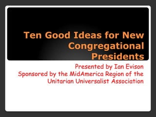 Ten Good Ideas for New
         Congregational
             Presidents
                   Presented by Ian Evison
Sponsored by the MidAmerica Region of the
         Unitarian Universalist Association
 