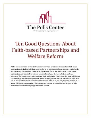Ten Good Questions About 
Faith‐based Partnerships and 
Welfare Reform 
A little-known provision of the 1996 welfare reform law, Charitable Choice allows faith-based 
organizations, including individual congregations, to provide social services using public funds, 
while retaining their religious character and practices. States are encouraged to use these 
organizations, as long as they provide secular alternatives. But how effective are these 
programs? Can these organizations expand their participation? And if they do, what will happen 
to the existing, secular-based programs now attempting to deal with the same social problems? 
These are questions that researchers at The Polis Center pose, not only to policy-makers, but 
also to faith-based organizations themselves and to those who would enter into partnerships 
with them or advocate assigning public funds to them. 
 