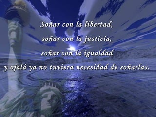 Soñar con la libertad,
           soñar con la justicia,
           soñar con la igualdad
y ojalá ya no tuviera necesidad de soñarlas.
 