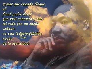 Soñar que cuando llegue
al
final podré decir
que viví soñando y que
mi vida fue un sueño
soñado
en una larga y plácida
          Martin Luther
          King
noche
de la eternidad.
 