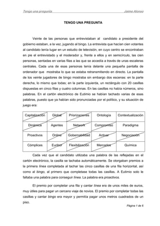 Tengo una pregunta Jaime Alonso
Página 1 de 6 
 
TENGO UNA PREGUNTA
Veinte de las personas que entrevistaban al candidato a presidente del
gobierno estaban, a la vez, jugando al bingo. La entrevista que hacían cien votantes
al candidato tenía lugar en un estudio de televisión, en cuyo centro se encontraban
en pie el entrevistado y el moderador y, frente a ellos y en semicírculo, las cien
personas, sentadas en varias filas a las que se accedía a través de unas escaleras
centrales. Cada una de esas personas tenía delante una pequeña pantalla de
ordenador que mostraba lo que se estaba retransmitiendo en directo. La pantalla
de los veinte jugadores de bingo mostraba sin embargo dos escenas: en la parte
derecha, lo mismo que todas; en la parte izquierda, un rectángulo con 20 casillas
dispuestas en cinco filas y cuatro columnas. En las casillas no había números, sino
palabras. En el cartón electrónico de Eutimio se habían tachado varias de esas
palabras, puesto que ya habían sido pronunciadas por el político, y su situación de
juego era:
Capitalización Global Priorizaciones Ontología Contextualización
Dinámica Agentes Network Compromiso Paradigma
Proactivos Online Gobernabilidad Activar Negociación
Cómplices Euribor Flexibilización Mercados Química
Cada vez que el candidato utilizaba una palabra de las reflejadas en el
cartón electrónico, la casilla se tachaba automáticamente. Se otorgaban premios a
la primera línea completada al tachar las cinco casillas de una fila horizontal, así
como al bingo, al primero que completase todas las casillas. A Eutimio solo le
faltaba una palabra para conseguir línea. La palabra era proactivos.
El premio por completar una fila y cantar línea era de unos miles de euros,
muy útiles para pagar un cercano viaje de novios. El premio por completar todas las
casillas y cantar bingo era mayor y permitía pagar unos metros cuadrados de un
piso.
 