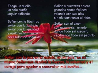Tengo un sueño,            Soñar a nuestros chicos
 un solo sueño,             grandes sanos felices
 seguir soñando.            volando con sus alas
                            sin olvidar nunca el nido.
 Soñar con la libertad
                            Soñar con el amor
 soñar con la justicia
                            con amar y ser amado
 soñar con la igualdad
                            dando todo sin medirlo
 y ojalá ya no tuviera
                            recibiendo todo sin pedirlo
 necesidad de soñarlas.




Soñar con la paz en el mundo, en mi país, en mi
mismo.Soñar que tendré la fuerza, la voluntad y el
coraje para ayudar a concretar mis sueños...
 