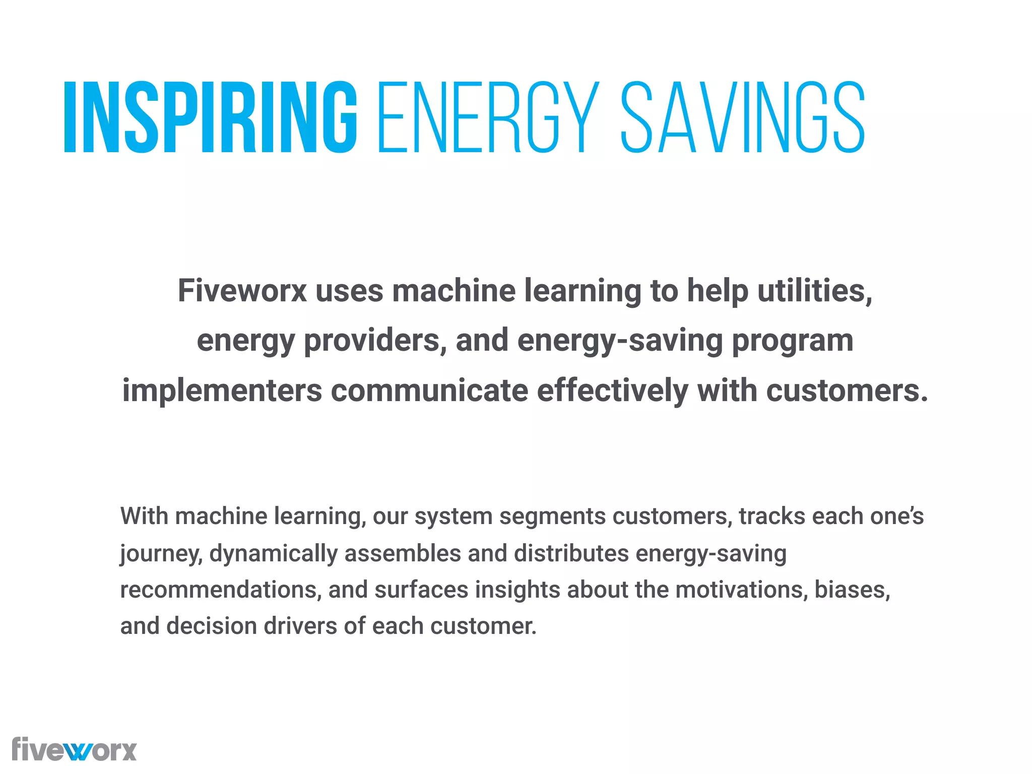 Fiveworx uses machine learning to help utilities,  
energy providers, and energy-saving program  
implementers communicate effectively with customers.
With machine learning, our system segments customers, tracks each one’s
journey, dynamically assembles and distributes energy-saving
recommendations, and surfaces insights about the motivations, biases,
and decision drivers of each customer.
inspiring energy savings
 