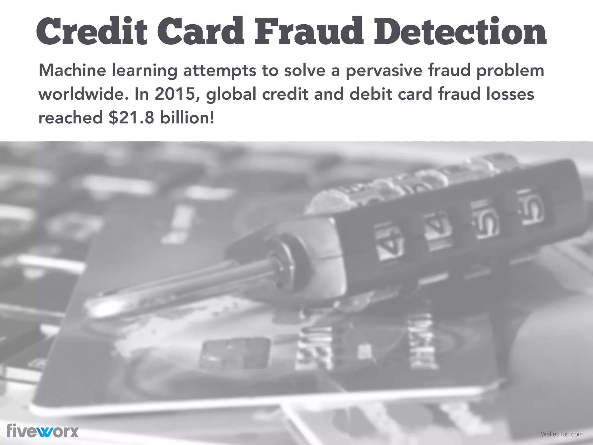 WalletHub.com
Credit Card Fraud Detection
Machine learning attempts to solve a pervasive fraud problem
worldwide. In 2015, global credit and debit card fraud losses
reached $21.8 billion!
 