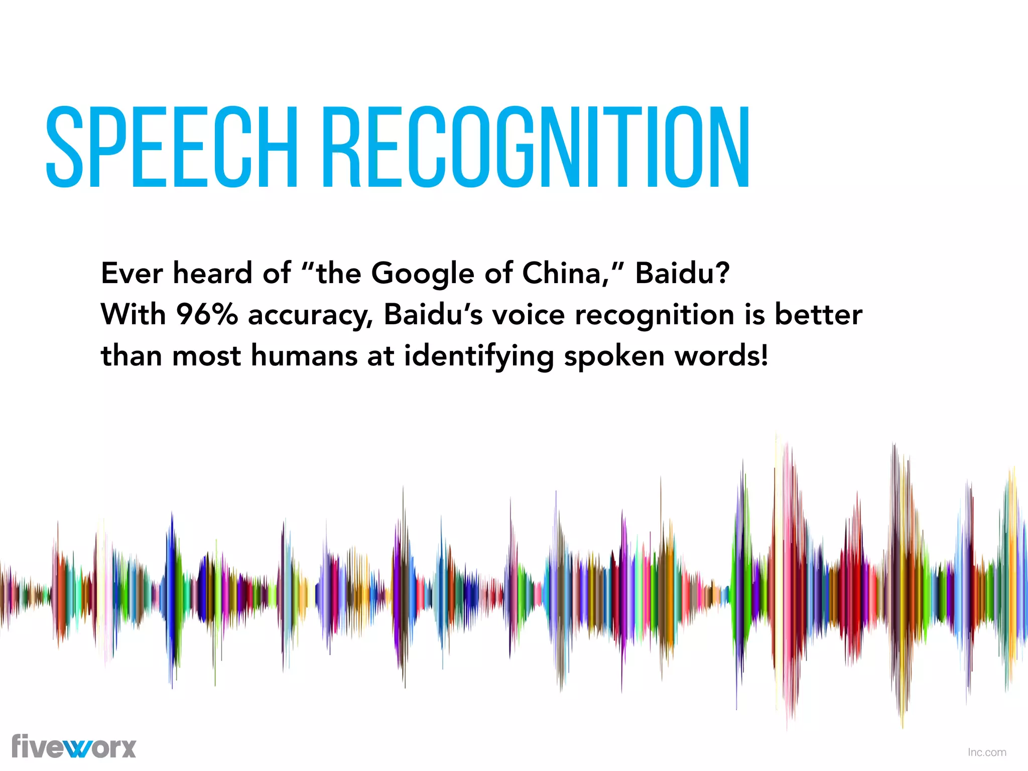 SPEECH RECOGNITION
Inc.com
Ever heard of “the Google of China,” Baidu?  
With 96% accuracy, Baidu’s voice recognition is better
than most humans at identifying spoken words!
 