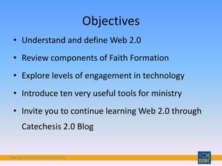 Copyright © 2018 Digital Disciple Network
Objectives
• Understand and define Web 2.0
• Review components of Faith Formation
• Explore levels of engagement in technology
• Introduce ten very useful tools for ministry
• Invite you to continue learning Web 2.0 through
Catechesis 2.0 Blog
 