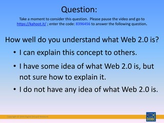 Copyright © 2018 Digital Disciple Network
• I can explain this concept to others.
• I have some idea of what Web 2.0 is, but
not sure how to explain it.
• I do not have any idea of what Web 2.0 is.
How well do you understand what Web 2.0 is?
Question:
Take a moment to consider this question. Please pause the video and go to
https://kahoot.it/ ; enter the code: 8396456 to answer the following question.
 
