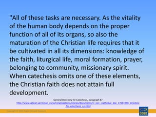 Copyright © 2018 Digital Disciple Network
"All of these tasks are necessary. As the vitality
of the human body depends on the proper
function of all of its organs, so also the
maturation of the Christian life requires that it
be cultivated in all its dimensions: knowledge of
the faith, liturgical life, moral formation, prayer,
belonging to community, missionary spirit.
When catechesis omits one of these elements,
the Christian faith does not attain full
development.
General Directory for Catechesis, paragraph 87
http://www.vatican.va/roman_curia/congregations/cclergy/documents/rc_con_ccatheduc_doc_17041998_directory
-for-catechesis_en.html
 