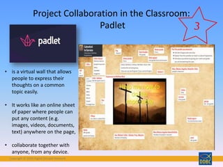 Copyright © 2018 Digital Disciple Network
Project Collaboration in the Classroom:
Padlet
• is a virtual wall that allows
people to express their
thoughts on a common
topic easily.
• It works like an online sheet
of paper where people can
put any content (e.g.
images, videos, documents,
text) anywhere on the page,
• collaborate together with
anyone, from any device.
 