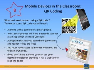 Copyright © 2018 Digital Disciple Network
Mobile Devices in the Classroom:
QR Coding
What do I need to start using a QR code ?
To view or scan a QR code you will need :
• A phone with a camera or a Smart phone.
• Most Smartphones will have a barcode scanner
as an app which will read QR codes
• A program that lets you scan them (generator
and reader – they are free)
• You must have access to internet when you are
to scan a QR code.
• If you don't have a phone you can use your
desktop or netbook provided it has a webcam to
read the codes
 