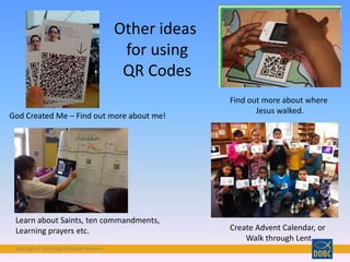 Copyright © 2018 Digital Disciple Network
God Created Me – Find out more about me!
Find out more about where
Jesus walked.
Learn about Saints, ten commandments,
Learning prayers etc. Create Advent Calendar, or
Walk through Lent
Other ideas
for using
QR Codes
 