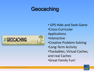 Copyright © 2018 Digital Disciple Network
• GPS Hide and Seek Game
•Cross-Curricular
Applications
•Interactive
•Creative Problem-Solving
•Long-Term Activity
•Trackables, Virtual Caches,
and real Caches
•Great Family Fun!
 