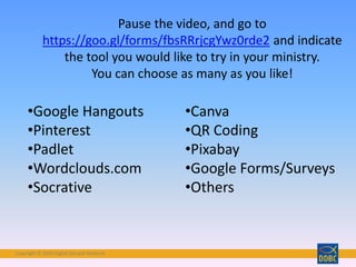 Copyright © 2018 Digital Disciple Network
•Google Hangouts
•Pinterest
•Padlet
•Wordclouds.com
•Socrative
•Canva
•QR Coding
•Pixabay
•Google Forms/Surveys
•Others
Pause the video, and go to
https://goo.gl/forms/fbsRRrjcgYwz0rde2 and indicate
the tool you would like to try in your ministry.
You can choose as many as you like!
 