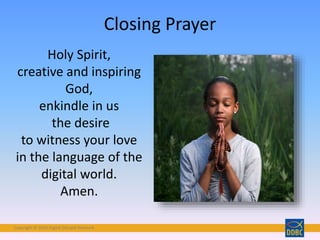 Copyright © 2018 Digital Disciple Network
Closing Prayer
Holy Spirit,
creative and inspiring
God,
enkindle in us
the desire
to witness your love
in the language of the
digital world.
Amen.
 
