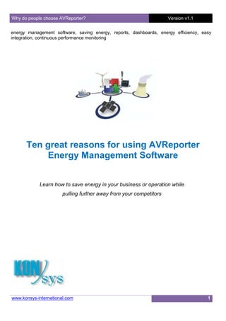 Why do people choose AVReporter?                                    Version v1.1


energy management software, saving energy, reports, dashboards, energy efficiency, easy
integration, continuous performance monitoring




      Ten great reasons for using AVReporter
           Energy Management Software


            Learn how to save energy in your business or operation while
                       pulling further away from your competitors




www.konsys-international.com                                                         1
 