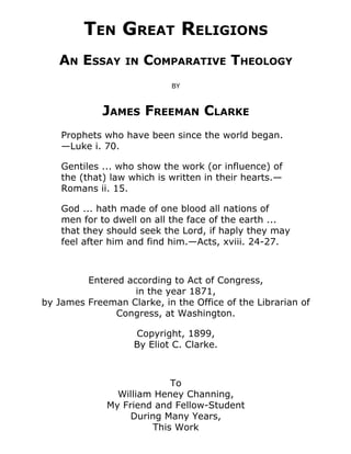 TEN GREAT RELIGIONS
AN ESSAY IN COMPARATIVE THEOLOGY
BY
JAMES FREEMAN CLARKE
Prophets who have been since the world began.
—Luke i. 70.
Gentiles ... who show the work (or influence) of
the (that) law which is written in their hearts.—
Romans ii. 15.
God ... hath made of one blood all nations of
men for to dwell on all the face of the earth ...
that they should seek the Lord, if haply they may
feel after him and find him.—Acts, xviii. 24-27.
Entered according to Act of Congress,
in the year 1871,
by James Freeman Clarke, in the Office of the Librarian of
Congress, at Washington.
Copyright, 1899,
By Eliot C. Clarke.
To
William Heney Channing,
My Friend and Fellow-Student
During Many Years,
This Work
 