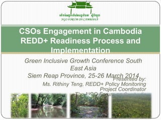Presented by:
Ms. Rithiny Teng, REDD+ Policy Monitoring
Project Coordinator
The NGO Forum on Cambodia
CSOs Engagement in Cambodia
REDD+ Readiness Process and
Implementation
Green Inclusive Growth Conference South
East Asia
Siem Reap Province, 25-26 March 2014
 