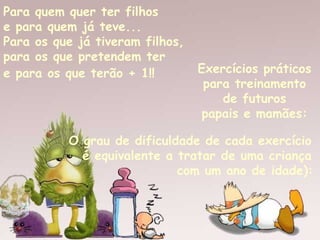 Para quem quer ter filhos  e para quem já teve...  Para os que já tiveram filhos,  para os que pretendem ter  e para os que terão + 1!!   Exercícios práticos  para treinamento  de futuros  papais e mamães:   O grau de dificuldade de cada exercício  é equivalente a tratar de uma criança  com um ano de idade):   
