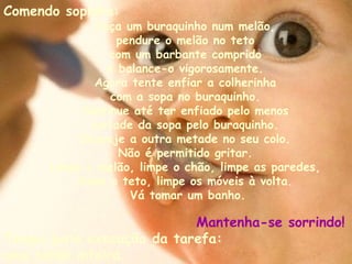 Comendo sopinha:   Faça um buraquinho num melão,  pendure o melão no teto  com um barbante comprido  e balance-o vigorosamente.  Agora tente enfiar a colherinha  com a sopa no buraquinho.  Continue até ter enfiado pelo menos  metade da sopa pelo buraquinho.  Despeje a outra metade no seu colo.  Não é permitido gritar.  Limpe o melão, limpe o chão, limpe as paredes,  limpe o teto, limpe os móveis à volta.  Vá tomar um banho. Mantenha-se sorrindo!   Tempo para execução da tarefa:  uma tarde inteira.   