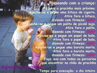 Passeando com a criança: Vá para a pracinha mais próxima. Agache-se e pegue uma bituca de cigarro. Atire fora a bituca, dizendo com firmeza:  NÃO . Agache-se e pegue um palito de picolé sujo. Atire fora o palito, dizendo com firmeza:  NÃO . Agache-se e pegue um papel de bala. Atire fora o papel de bala, dizendo com firmeza:  NÃO . Agache-se e pegue uma barata morta. Atire fora a barata morta, dizendo com firmeza:  NÃO . Faça isso com todas as porcarias que encontrar no chão da pracinha Mantenha-se sorrindo!   Tempo para execução: o dia inteiro   