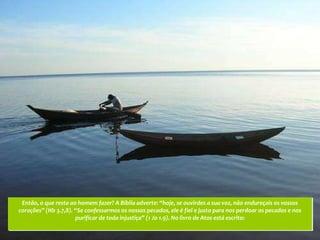 Então, o que resta ao homem fazer? A Bíblia adverte: “hoje, se ouvirdes a sua voz, não endureçais os vossos
corações” (Hb 3.7,8). “Se confessarmos os nossos pecados, ele é fiel e justo para nos perdoar os pecados e nos
                      purificar de toda injustiça” (1 Jo 1.9). No livro de Atos está escrito:
 