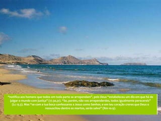 “notifica aos homens que todos em toda parte se arrependam”, pois Deus “estabeleceu um dia em que há de
 julgar o mundo com justiça” (17.30,31). “Se, porém, não vos arrependerdes, todos igualmente perecereis”
   (Lc 13.3). Mas “se com a tua boca confessares a Jesus como Senhor, e em teu coração creres que Deus o
                             ressuscitou dentre os mortos, serás salvo” (Rm 10.9).
 