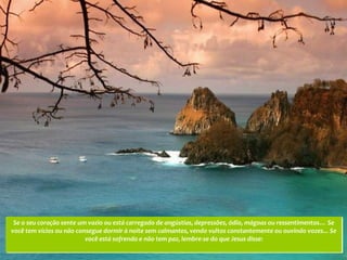 Se o seu coração sente um vazio ou está carregado de angústias, depressões, ódio, mágoas ou ressentimentos… Se
você tem vícios ou não consegue dormir à noite sem calmantes, vendo vultos constantemente ou ouvindo vozes... Se
                          você está sofrendo e não tem paz, lembre-se do que Jesus disse:
 