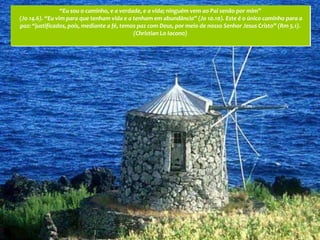 “Eu sou o caminho, e a verdade, e a vida; ninguém vem ao Pai senão por mim”
(Jo 14.6). “Eu vim para que tenham vida e a tenham em abundância” (Jo 10.10). Este é o único caminho para a
paz: “justificados, pois, mediante a fé, temos paz com Deus, por meio de nosso Senhor Jesus Cristo” (Rm 5.1).
                                             (Christian Lo Iacono)
 