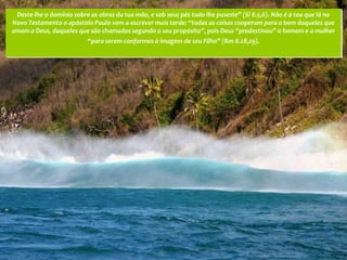 Deste-lhe o domínio sobre as obras da tua mão, e sob seus pés tudo lhe puseste” (Sl 8.5,6). Não é à toa que lá no
Novo Testamento o apóstolo Paulo vem a escrever mais tarde: “todas as coisas cooperam para o bem daqueles que
amam a Deus, daqueles que são chamados segundo o seu propósito”, pois Deus “predestinou” o homem e a mulher
                          “para serem conformes à imagem de seu Filho” (Rm 8.28,29).
 