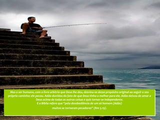 Mas o ser humano, com o livre arbítrio que Deus lhe deu, desviou-se desse propósito original ao seguir o seu
próprio caminho: ele pecou. Adão duvidou do fato de que Deus tinha o melhor para ele. Adão deixou de amar a
                     Deus acima de todas as outras coisas e quis tornar-se independente.
                      E a Bíblia refere que “pela desobediência de um só homem (Adão)
                                 muitos se tornaram pecadores” (Rm 5.19).
 