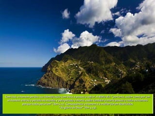 Com isso, o homem perdeu sua identificação com Deus e passou a sofrer. A Bíblia diz: “portanto, assim como por um
 só homem entrou o pecado no mundo, e pelo pecado a morte, assim também a morte passou a todos os homens
             porque todos pecaram” (Rm 5.12). Consequência: o homem e a mulher foram destituídos
                                         “da glória de Deus” (Rm 3.23).
 